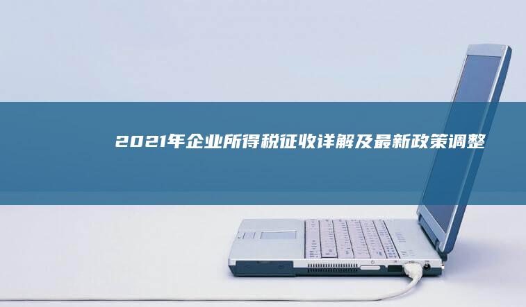 2021年企业所得税征收详解及最新政策调整