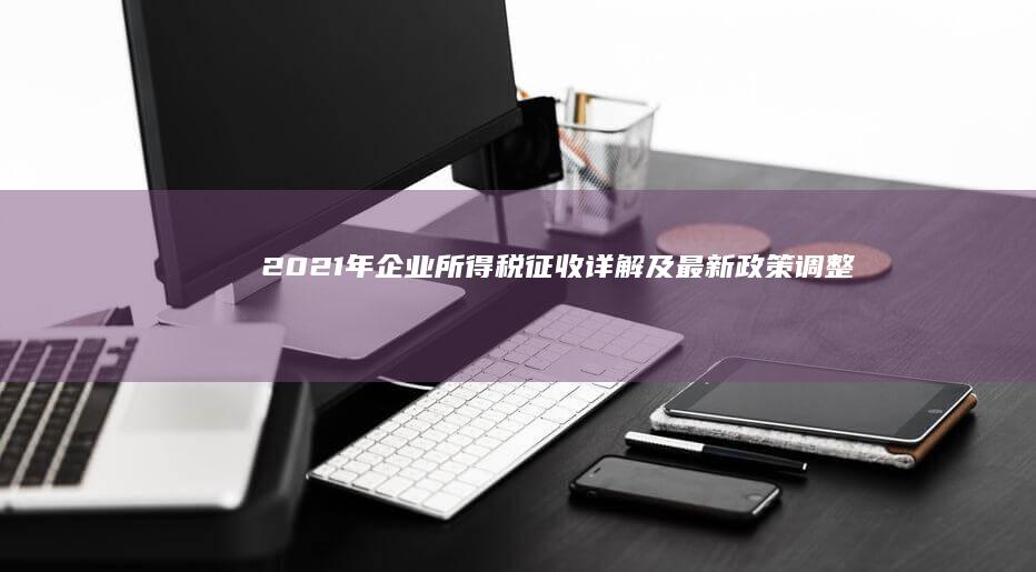 2021年企业所得税征收详解及最新政策调整